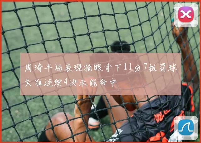 周琦半场表现抢眼拿下11分7板罚球失准连续4次未能命中