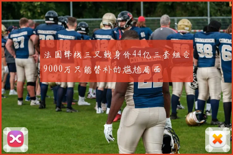 法国锋线三叉戟身价44亿三套组合9000万只能替补的尴尬局面