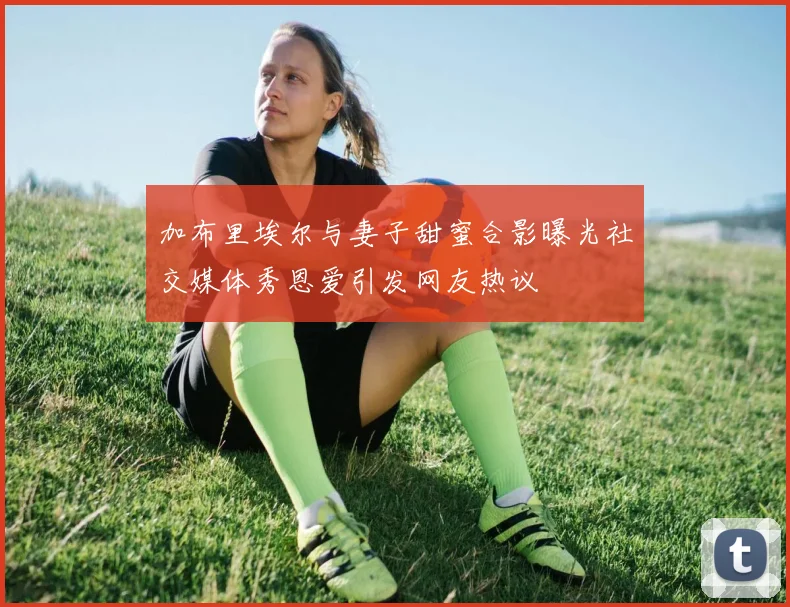加布里埃尔与妻子甜蜜合影曝光社交媒体秀恩爱引发网友热议