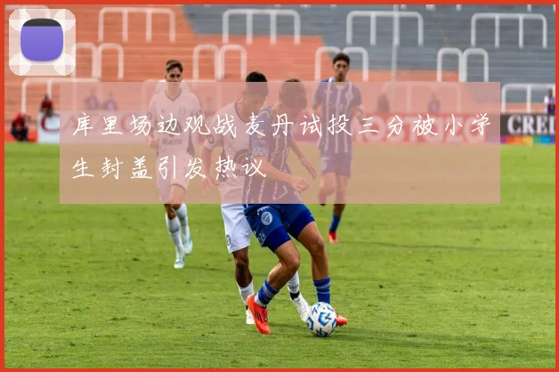 库里场边观战麦丹试投三分被小学生封盖引发热议