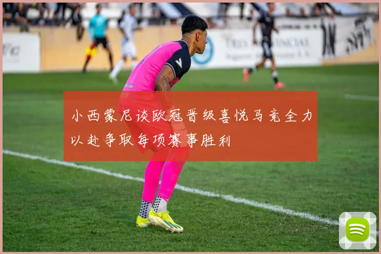 小西蒙尼谈欧冠晋级喜悦马竞全力以赴争取每项赛事胜利