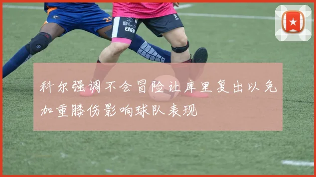 科尔强调不会冒险让库里复出以免加重膝伤影响球队表现