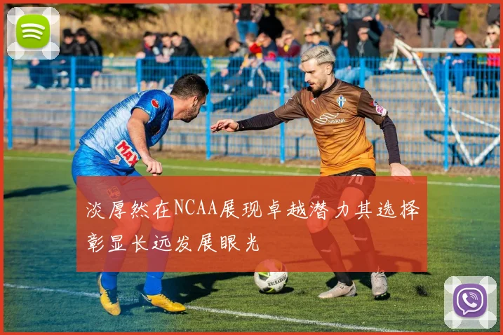 淡厚然在NCAA展现卓越潜力其选择彰显长远发展眼光