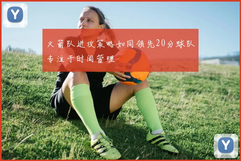 火箭队进攻策略如同领先20分球队专注于时间管理
