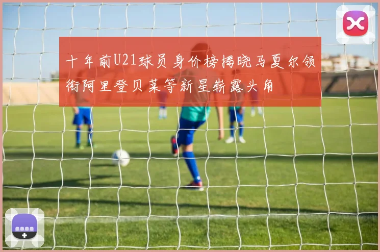 十年前U21球员身价榜揭晓马夏尔领衔阿里登贝莱等新星崭露头角
