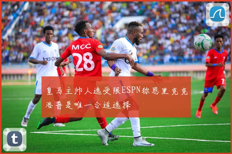 皇马主帅人选受限ESPN称恩里克克洛普是唯一合适选择