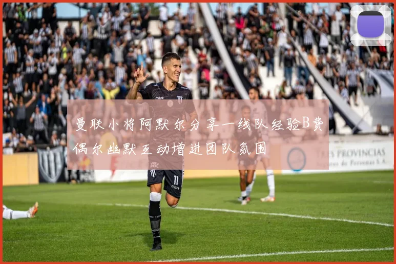 曼联小将阿默尔分享一线队经验B费偶尔幽默互动增进团队氛围