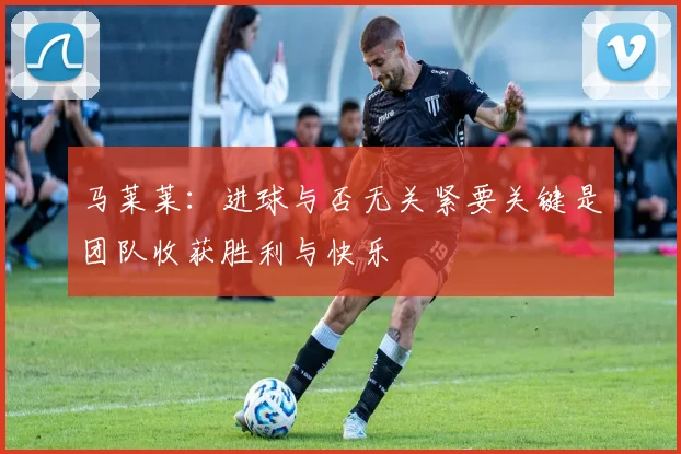 马莱莱：进球与否无关紧要关键是团队收获胜利与快乐