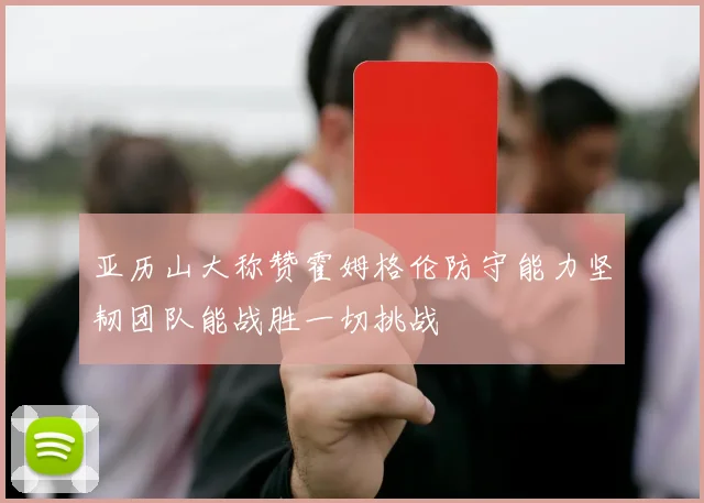 亚历山大称赞霍姆格伦防守能力坚韧团队能战胜一切挑战