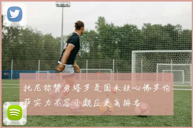 托尼称赞劳塔罗是国米核心佛罗伦萨实力不容小觑应更高排名