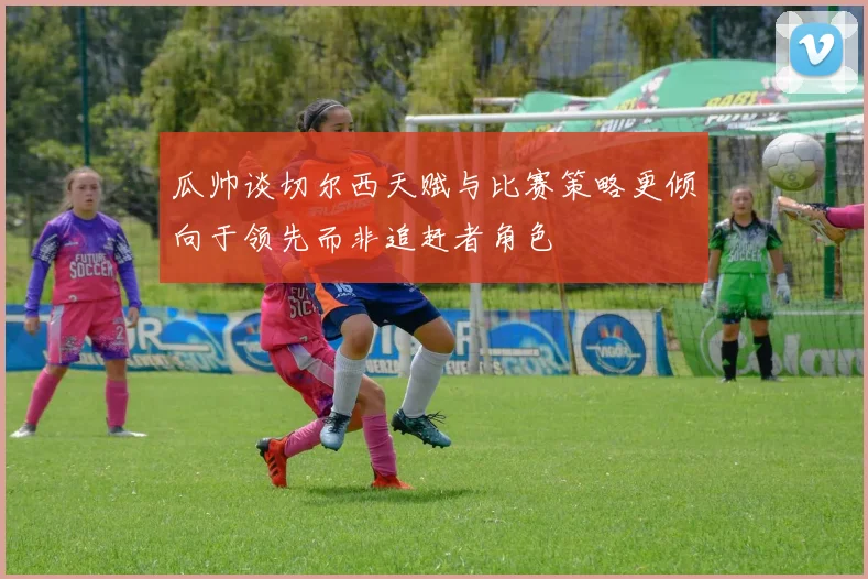 瓜帅谈切尔西天赋与比赛策略更倾向于领先而非追赶者角色