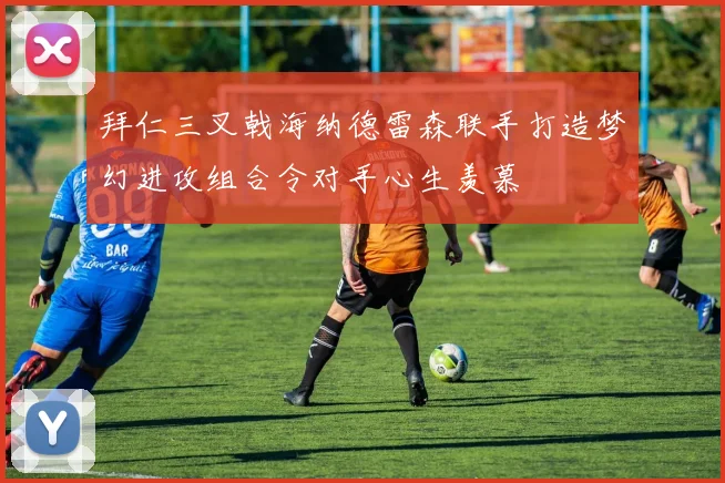 拜仁三叉戟海纳德雷森联手打造梦幻进攻组合令对手心生羡慕