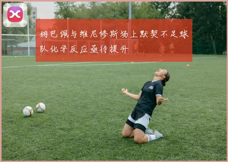 姆巴佩与维尼修斯场上默契不足球队化学反应亟待提升