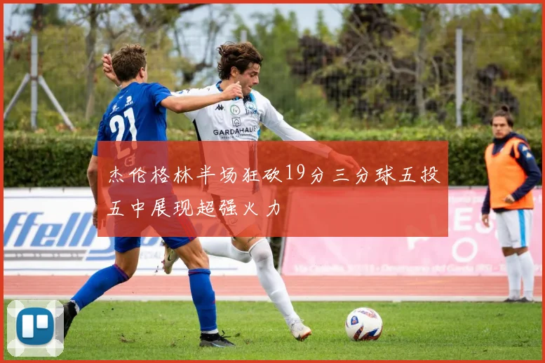 杰伦格林半场狂砍19分三分球五投五中展现超强火力