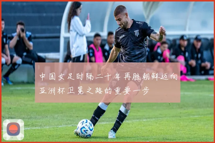 中国女足时隔二十年再胜朝鲜迈向亚洲杯卫冕之路的重要一步