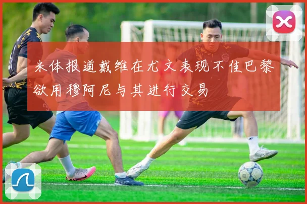 米体报道戴维在尤文表现不佳巴黎欲用穆阿尼与其进行交易