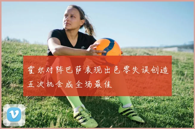 霍尔对阵巴萨表现出色零失误创造五次机会成全场最佳